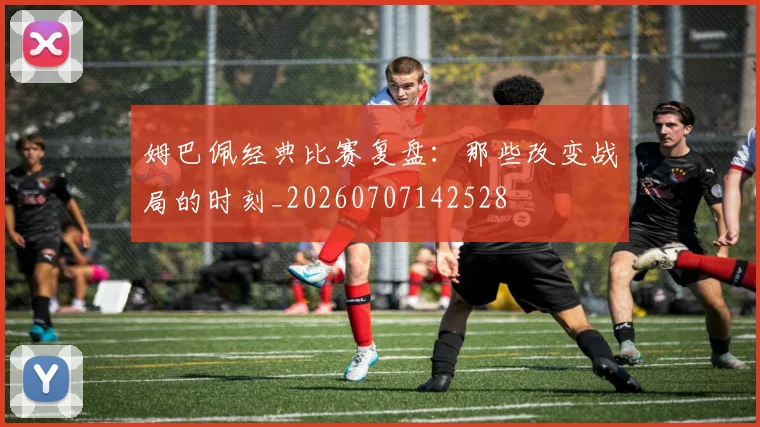 姆巴佩经典比赛复盘：那些改变战局的时刻_20260707142528