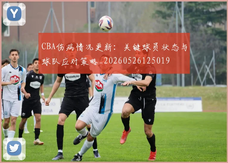CBA伤病情况更新：关键球员状态与球队应对策略_20260526125019