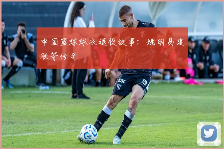中国篮球球衣退役故事:姚明易建联等传奇