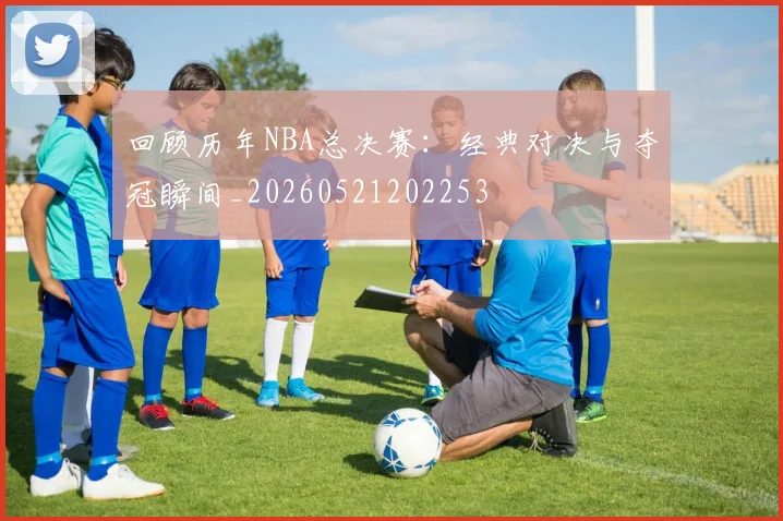 回顾历年NBA总决赛：经典对决与夺冠瞬间_20260521202253