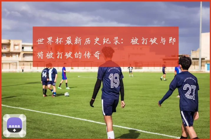 世界杯最新历史纪录：被打破与即将被打破的传奇