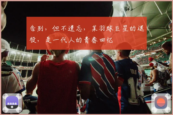 告别,但不遗忘,某羽球巨星的退役,是一代人的青春回忆