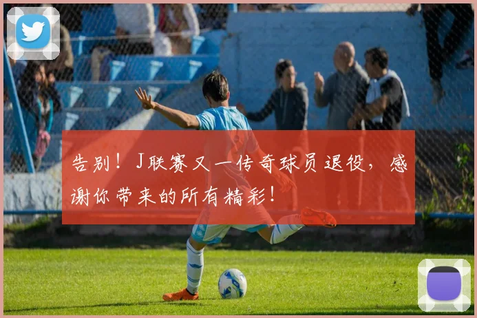 告别!J联赛又一传奇球员退役,感谢你带来的所有精彩!