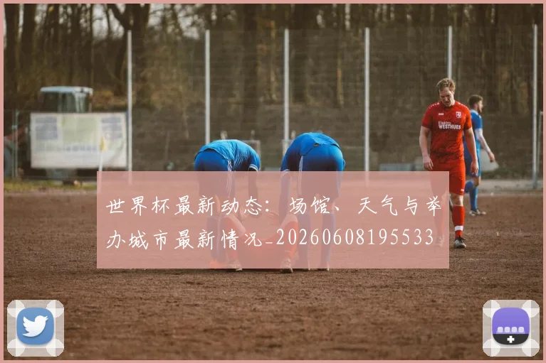 世界杯最新动态:场馆、天气与举办城市最新情况_20260608195533