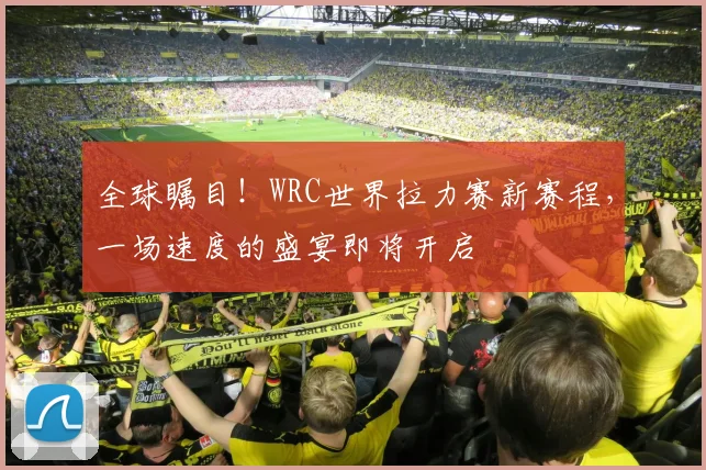全球瞩目！WRC世界拉力赛新赛程，一场速度的盛宴即将开启