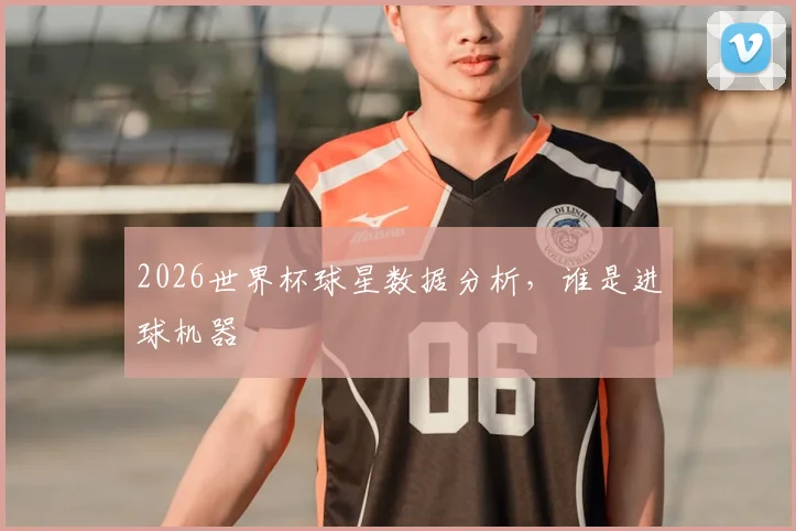 2026世界杯球星数据分析,谁是进球机器