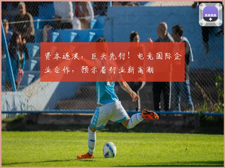 资本逐浪，巨头先行！电竞国际企业合作，预示着行业新高潮